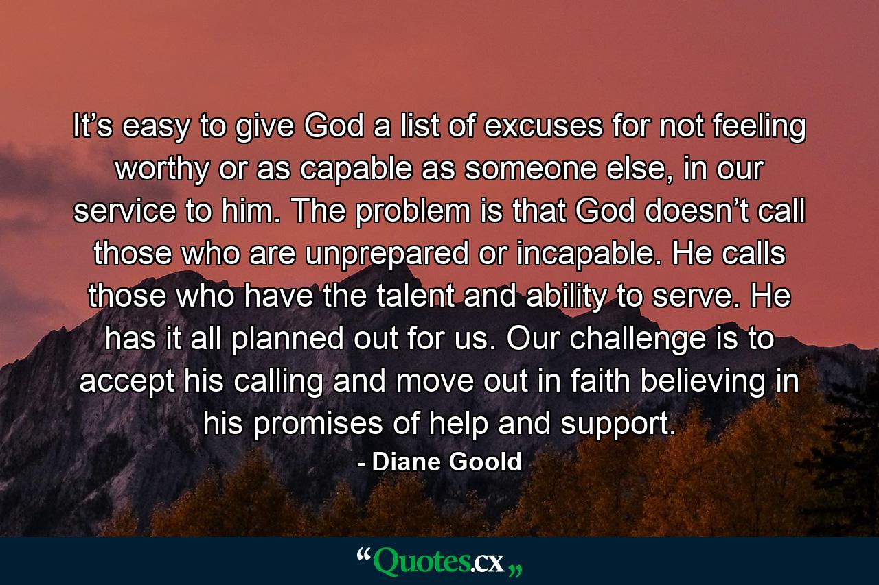 It’s easy to give God a list of excuses for not feeling worthy or as capable as someone else, in our service to him. The problem is that God doesn’t call those who are unprepared or incapable. He calls those who have the talent and ability to serve. He has it all planned out for us. Our challenge is to accept his calling and move out in faith believing in his promises of help and support. - Quote by Diane Goold