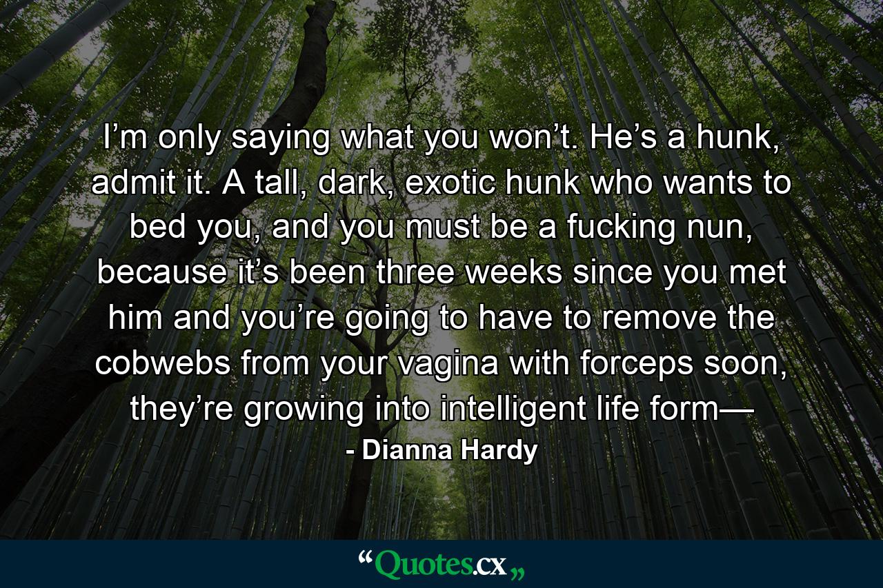 I’m only saying what you won’t. He’s a hunk, admit it. A tall, dark, exotic hunk who wants to bed you, and you must be a fucking nun, because it’s been three weeks since you met him and you’re going to have to remove the cobwebs from your vagina with forceps soon, they’re growing into intelligent life form— - Quote by Dianna Hardy