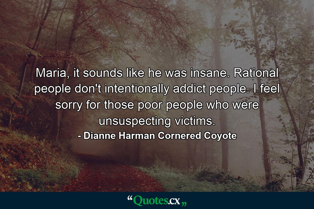 Maria, it sounds like he was insane. Rational people don't intentionally addict people. I feel sorry for those poor people who were unsuspecting victims. - Quote by Dianne Harman Cornered Coyote