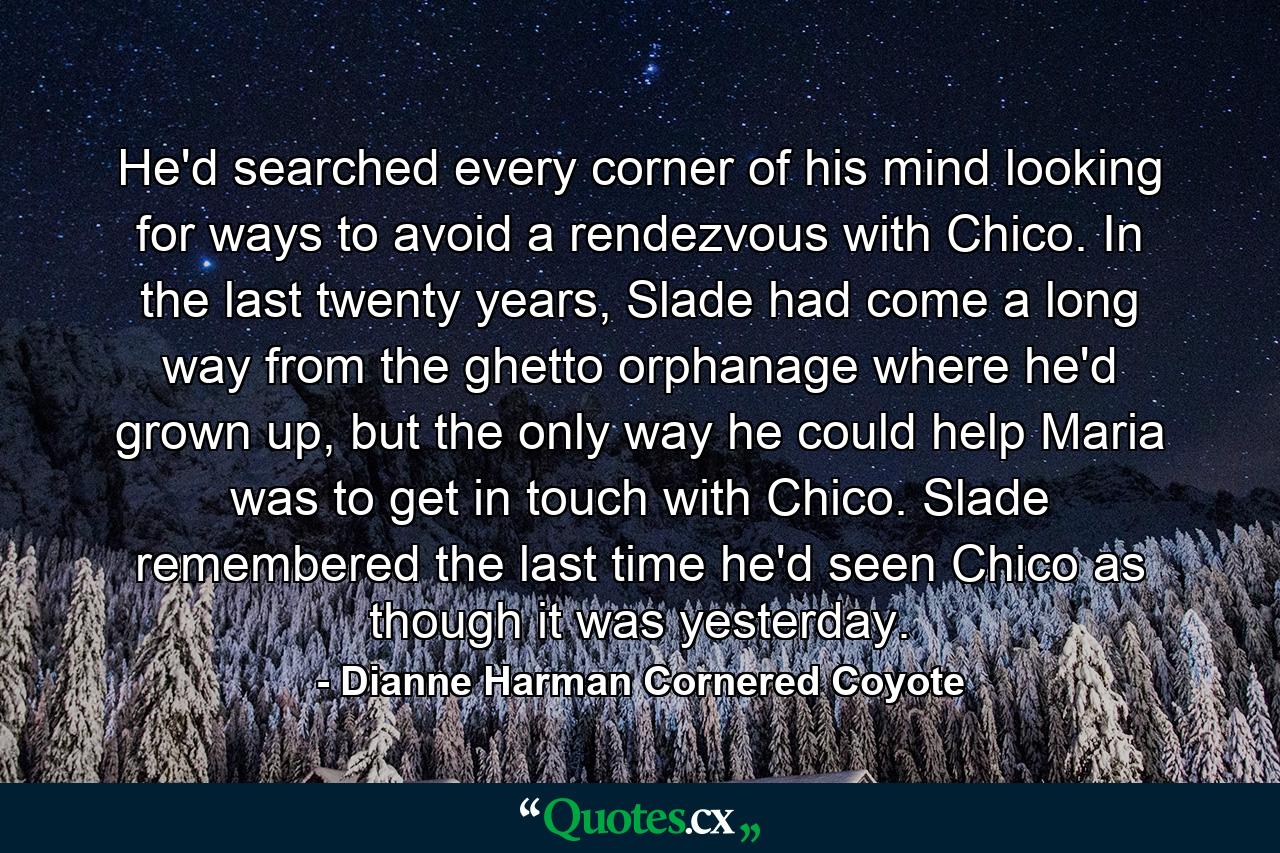 He'd searched every corner of his mind looking for ways to avoid a rendezvous with Chico. In the last twenty years, Slade had come a long way from the ghetto orphanage where he'd grown up, but the only way he could help Maria was to get in touch with Chico. Slade remembered the last time he'd seen Chico as though it was yesterday. - Quote by Dianne Harman Cornered Coyote