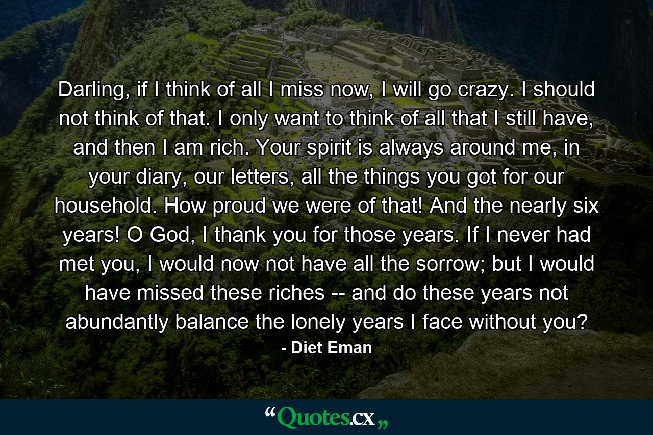 Darling, if I think of all I miss now, I will go crazy. I should not think of that. I only want to think of all that I still have, and then I am rich. Your spirit is always around me, in your diary, our letters, all the things you got for our household. How proud we were of that! And the nearly six years! O God, I thank you for those years. If I never had met you, I would now not have all the sorrow; but I would have missed these riches -- and do these years not abundantly balance the lonely years I face without you? - Quote by Diet Eman