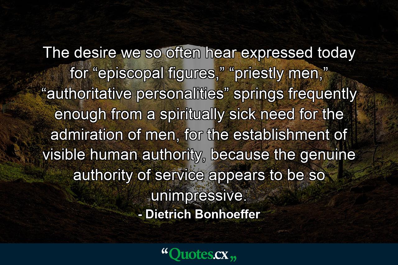 The desire we so often hear expressed today for “episcopal figures,” “priestly men,” “authoritative personalities” springs frequently enough from a spiritually sick need for the admiration of men, for the establishment of visible human authority, because the genuine authority of service appears to be so unimpressive. - Quote by Dietrich Bonhoeffer