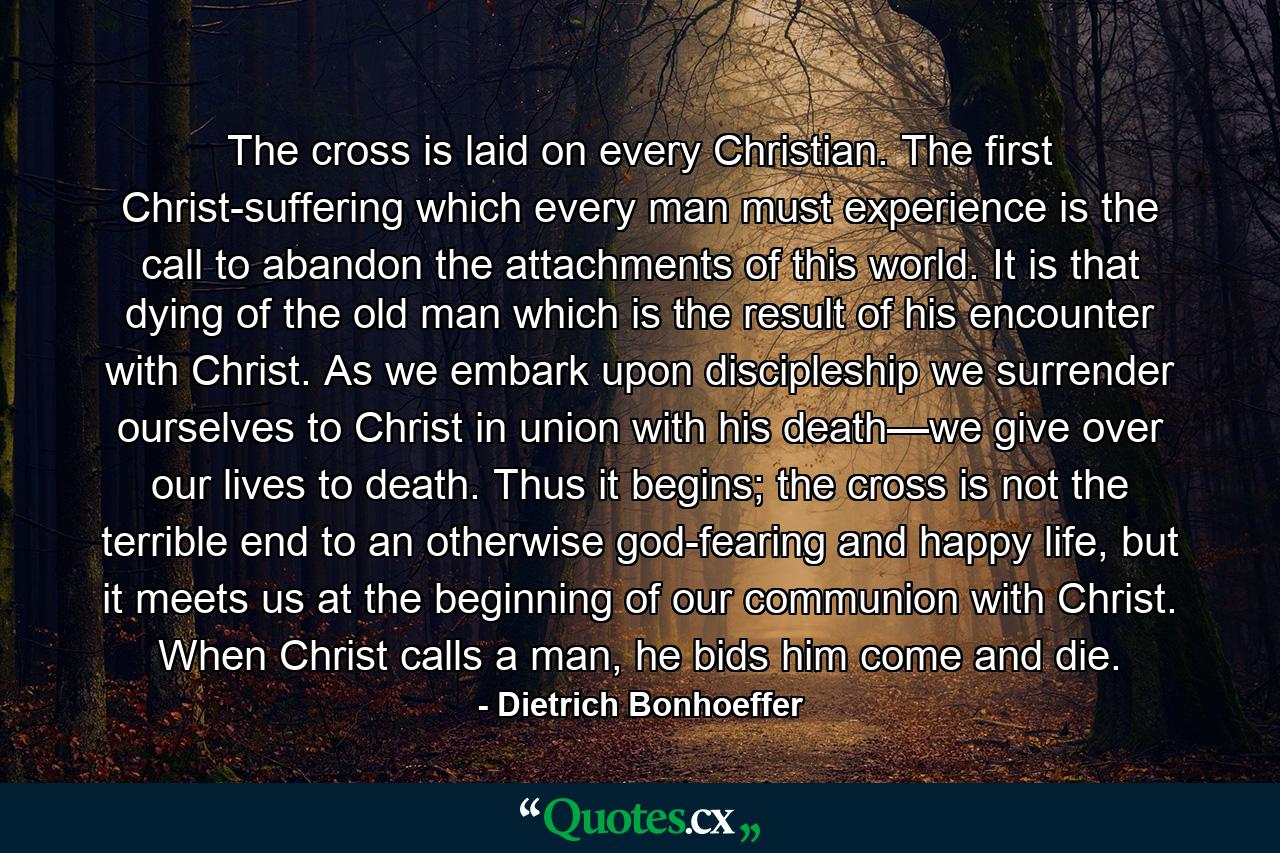 The cross is laid on every Christian. The first Christ-suffering which every man must experience is the call to abandon the attachments of this world. It is that dying of the old man which is the result of his encounter with Christ. As we embark upon discipleship we surrender ourselves to Christ in union with his death—we give over our lives to death. Thus it begins; the cross is not the terrible end to an otherwise god-fearing and happy life, but it meets us at the beginning of our communion with Christ. When Christ calls a man, he bids him come and die. - Quote by Dietrich Bonhoeffer