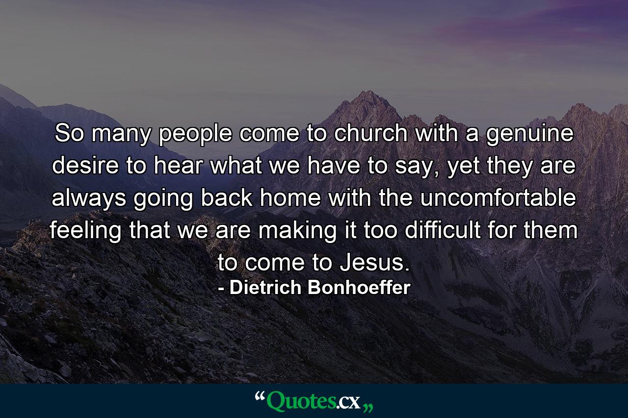 So many people come to church with a genuine desire to hear what we have to say, yet they are always going back home with the uncomfortable feeling that we are making it too difficult for them to come to Jesus. - Quote by Dietrich Bonhoeffer