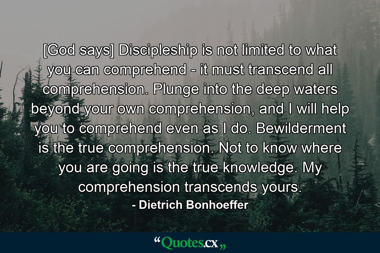 [God says] Discipleship is not limited to what you can comprehend - it must transcend all comprehension. Plunge into the deep waters beyond your own comprehension, and I will help you to comprehend even as I do. Bewilderment is the true comprehension. Not to know where you are going is the true knowledge. My comprehension transcends yours. - Quote by Dietrich Bonhoeffer