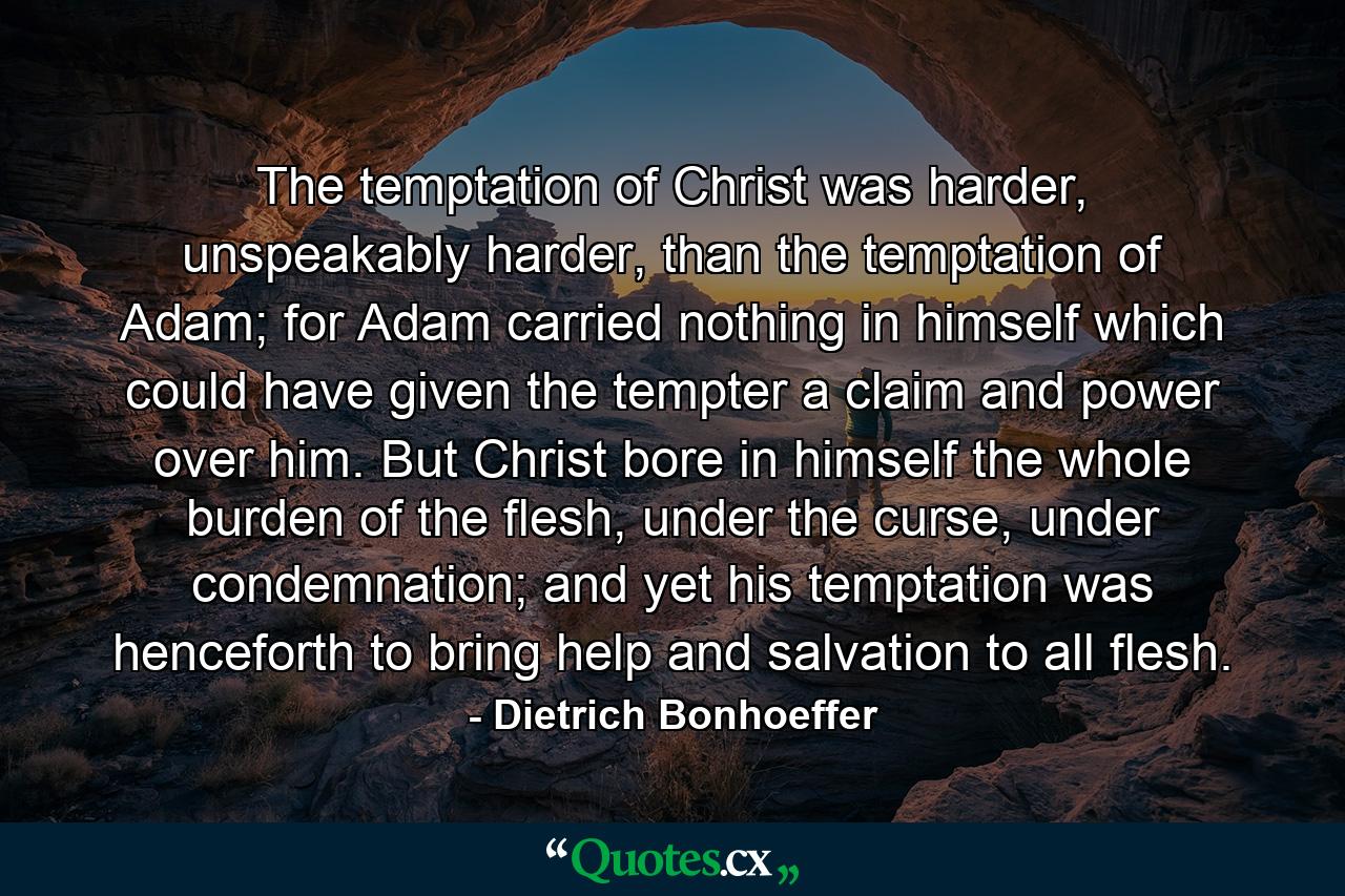 The temptation of Christ was harder, unspeakably harder, than the temptation of Adam; for Adam carried nothing in himself which could have given the tempter a claim and power over him. But Christ bore in himself the whole burden of the flesh, under the curse, under condemnation; and yet his temptation was henceforth to bring help and salvation to all flesh. - Quote by Dietrich Bonhoeffer