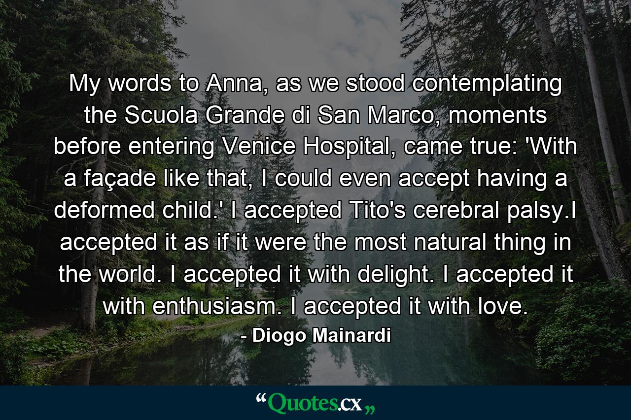 My words to Anna, as we stood contemplating the Scuola Grande di San Marco, moments before entering Venice Hospital, came true: 'With a façade like that, I could even accept having a deformed child.' I accepted Tito's cerebral palsy.I accepted it as if it were the most natural thing in the world. I accepted it with delight. I accepted it with enthusiasm. I accepted it with love. - Quote by Diogo Mainardi