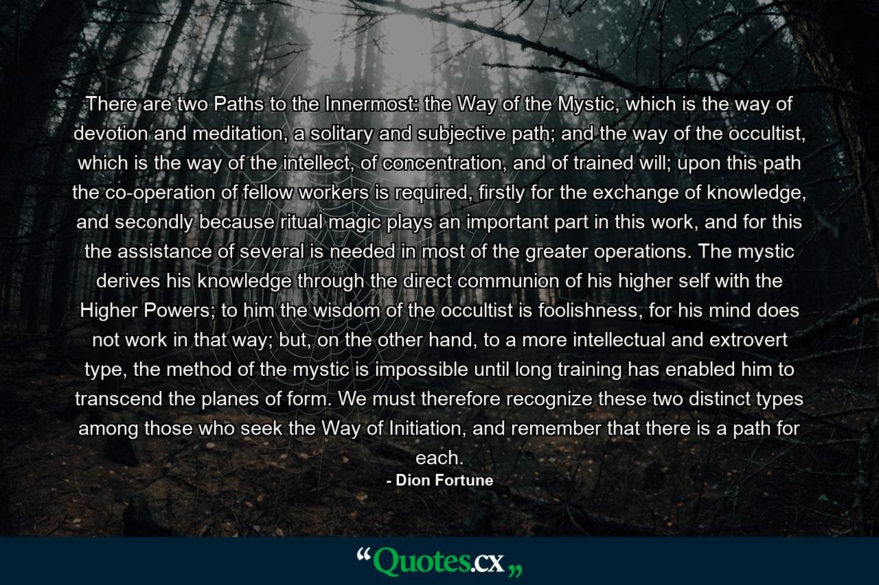 There are two Paths to the Innermost: the Way of the Mystic, which is the way of devotion and meditation, a solitary and subjective path; and the way of the occultist, which is the way of the intellect, of concentration, and of trained will; upon this path the co-operation of fellow workers is required, firstly for the exchange of knowledge, and secondly because ritual magic plays an important part in this work, and for this the assistance of several is needed in most of the greater operations. The mystic derives his knowledge through the direct communion of his higher self with the Higher Powers; to him the wisdom of the occultist is foolishness, for his mind does not work in that way; but, on the other hand, to a more intellectual and extrovert type, the method of the mystic is impossible until long training has enabled him to transcend the planes of form. We must therefore recognize these two distinct types among those who seek the Way of Initiation, and remember that there is a path for each. - Quote by Dion Fortune