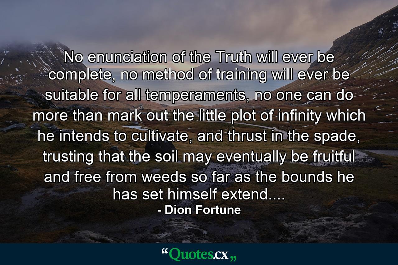 No enunciation of the Truth will ever be complete, no method of training will ever be suitable for all temperaments, no one can do more than mark out the little plot of infinity which he intends to cultivate, and thrust in the spade, trusting that the soil may eventually be fruitful and free from weeds so far as the bounds he has set himself extend.... - Quote by Dion Fortune