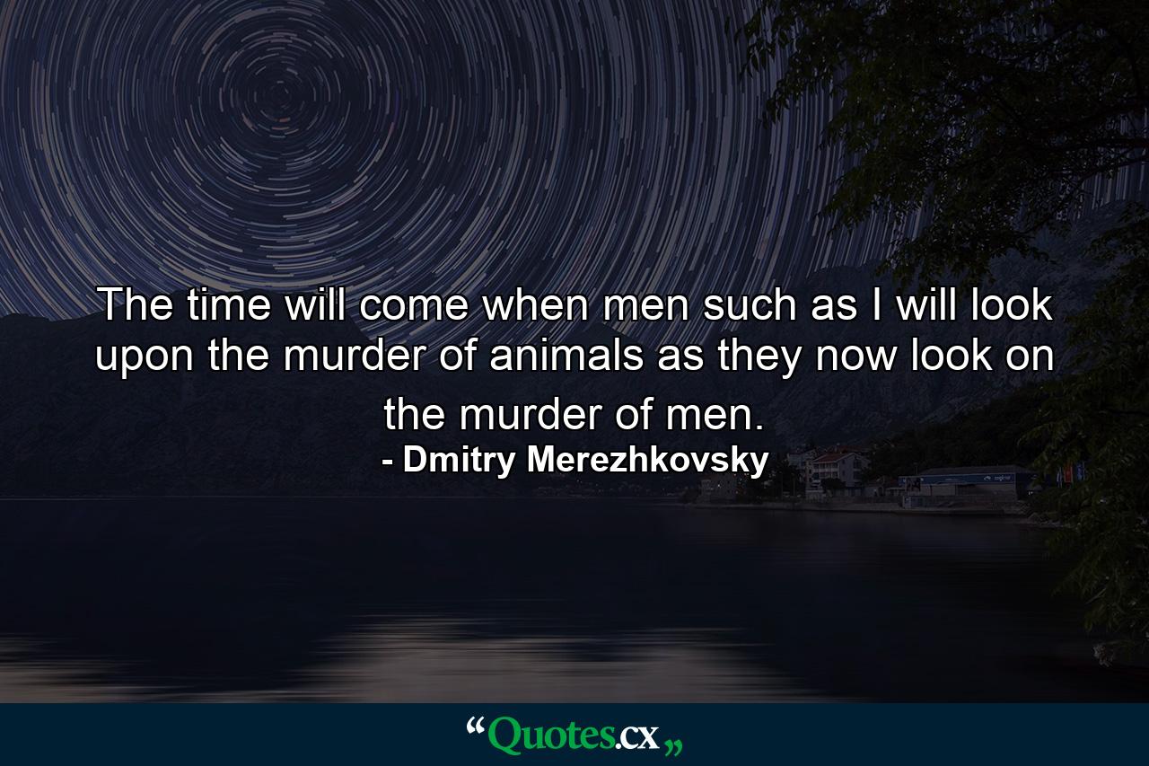 The time will come when men such as I will look upon the murder of animals as they now look on the murder of men. - Quote by Dmitry Merezhkovsky