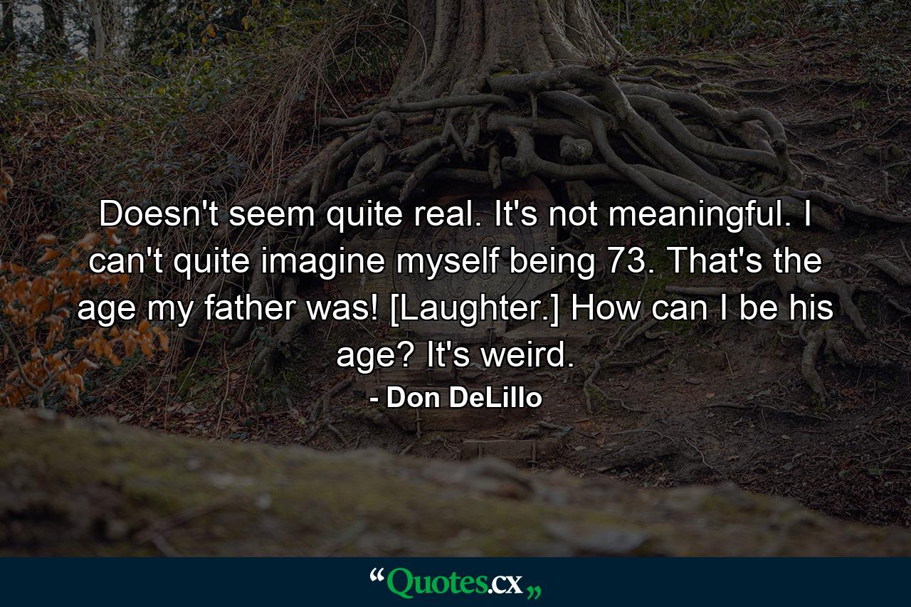 Doesn't seem quite real. It's not meaningful. I can't quite imagine myself being 73. That's the age my father was! [Laughter.] How can I be his age? It's weird. - Quote by Don DeLillo