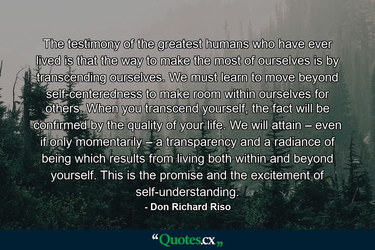 The testimony of the greatest humans who have ever lived is that the way to make the most of ourselves is by transcending ourselves. We must learn to move beyond self-centeredness to make room within ourselves for others. When you transcend yourself, the fact will be confirmed by the quality of your life. We will attain – even if only momentarily – a transparency and a radiance of being which results from living both within and beyond yourself. This is the promise and the excitement of self-understanding. - Quote by Don Richard Riso