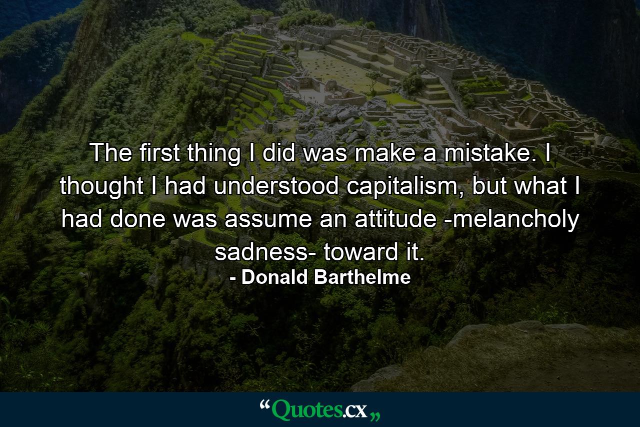 The first thing I did was make a mistake. I thought I had understood capitalism, but what I had done was assume an attitude -melancholy sadness- toward it. - Quote by Donald Barthelme