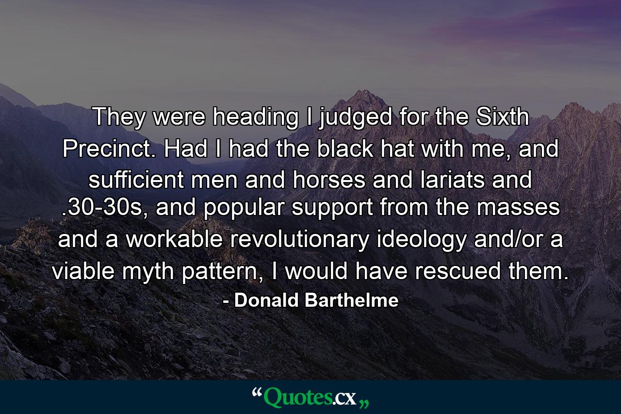 They were heading I judged for the Sixth Precinct. Had I had the black hat with me, and sufficient men and horses and lariats and .30-30s, and popular support from the masses and a workable revolutionary ideology and/or a viable myth pattern, I would have rescued them. - Quote by Donald Barthelme