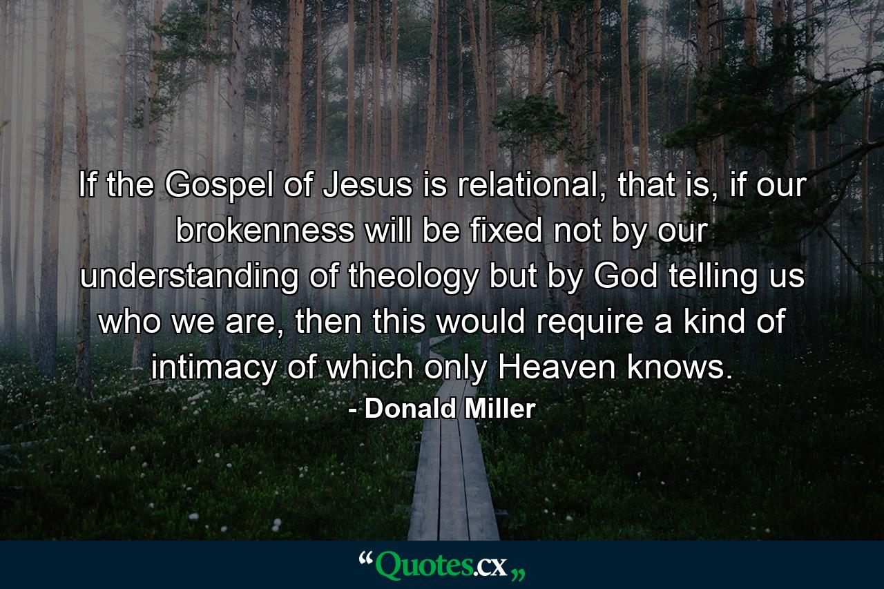 If the Gospel of Jesus is relational, that is, if our brokenness will be fixed not by our understanding of theology but by God telling us who we are, then this would require a kind of intimacy of which only Heaven knows. - Quote by Donald Miller