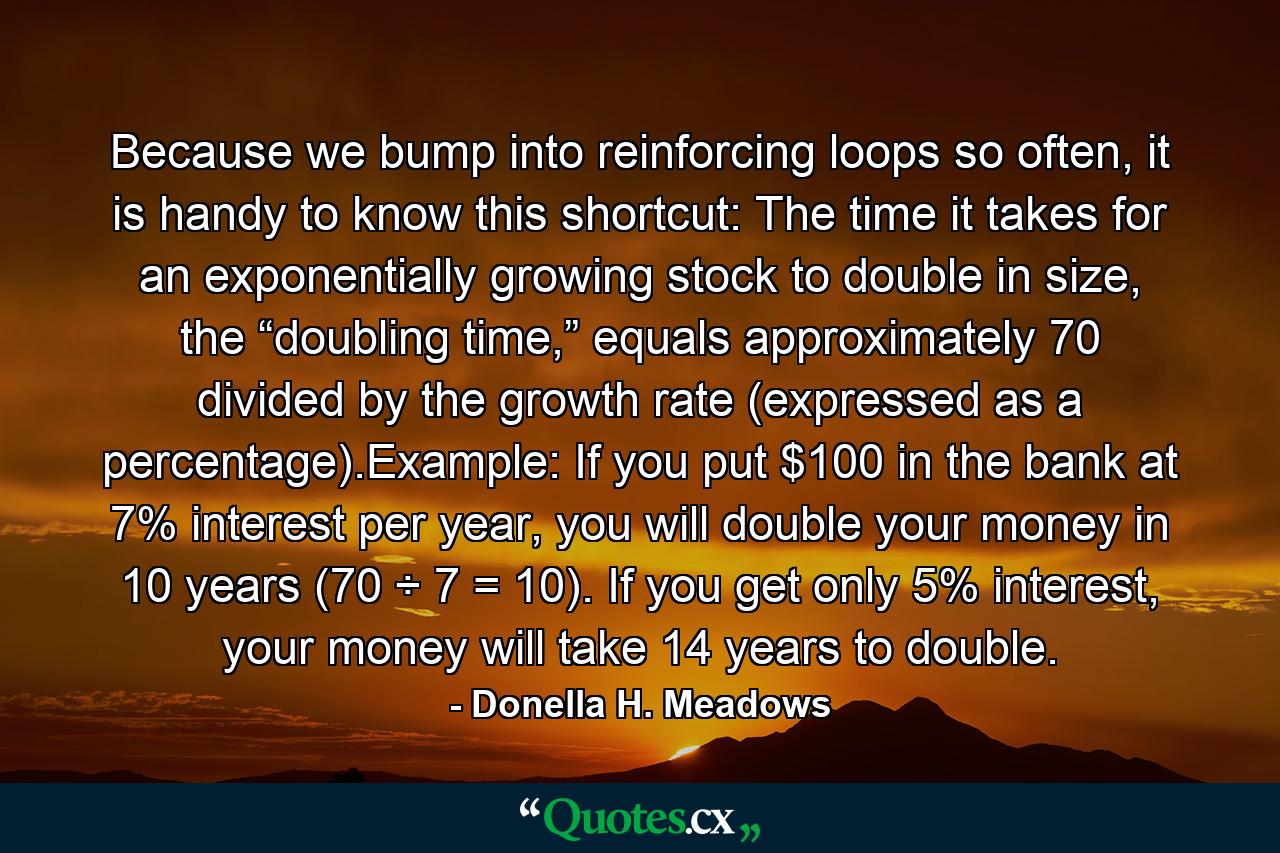 Because we bump into reinforcing loops so often, it is handy to know this shortcut: The time it takes for an exponentially growing stock to double in size, the “doubling time,” equals approximately 70 divided by the growth rate (expressed as a percentage).Example: If you put $100 in the bank at 7% interest per year, you will double your money in 10 years (70 ÷ 7 = 10). If you get only 5% interest, your money will take 14 years to double. - Quote by Donella H. Meadows