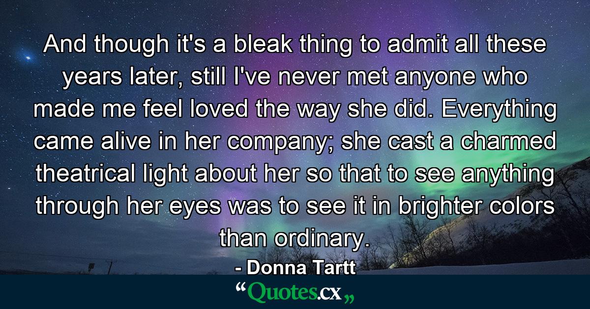 And though it's a bleak thing to admit all these years later, still I've never met anyone who made me feel loved the way she did. Everything came alive in her company; she cast a charmed theatrical light about her so that to see anything through her eyes was to see it in brighter colors than ordinary. - Quote by Donna Tartt