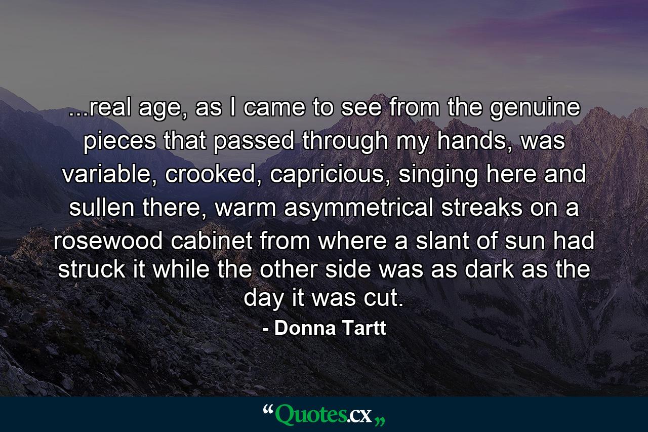 ...real age, as I came to see from the genuine pieces that passed through my hands, was variable, crooked, capricious, singing here and sullen there, warm asymmetrical streaks on a rosewood cabinet from where a slant of sun had struck it while the other side was as dark as the day it was cut. - Quote by Donna Tartt