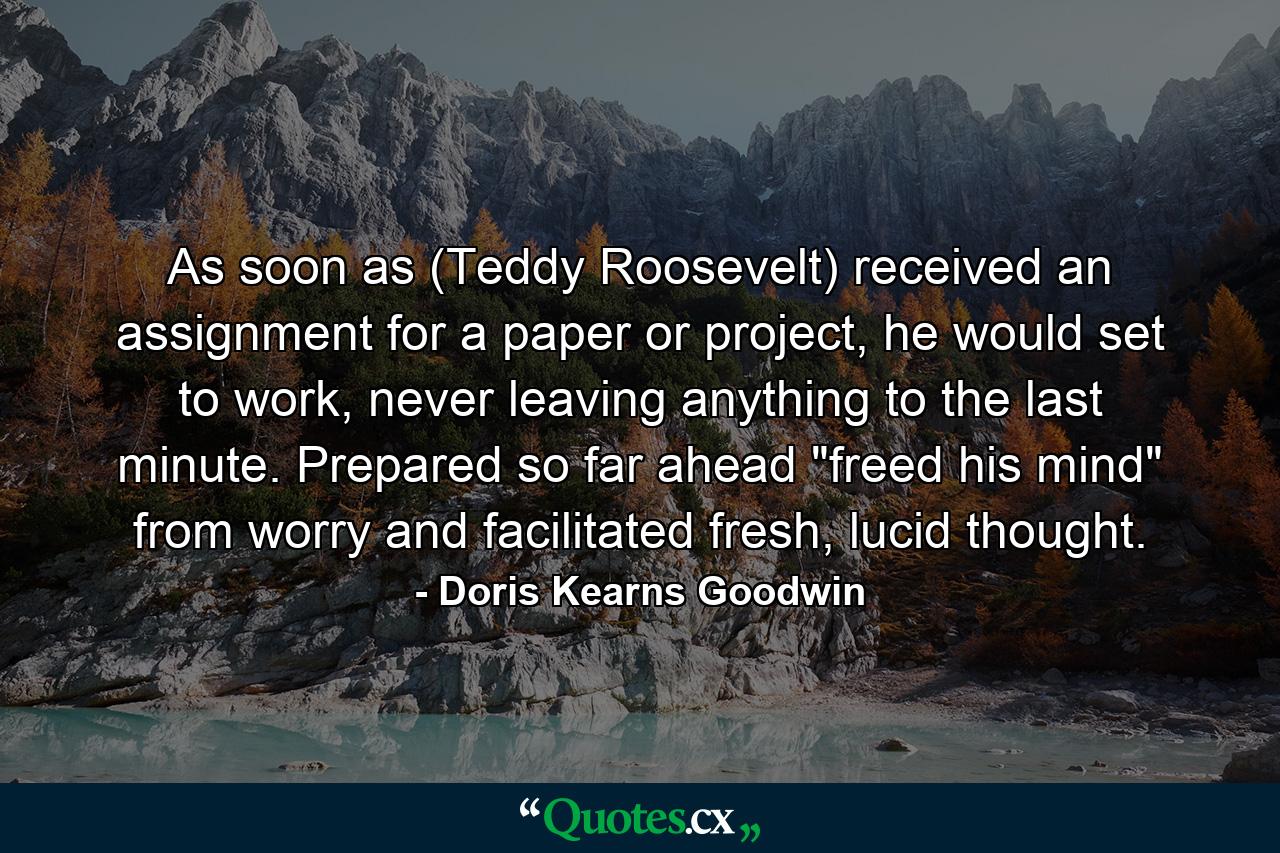 As soon as (Teddy Roosevelt) received an assignment for a paper or project, he would set to work, never leaving anything to the last minute. Prepared so far ahead 