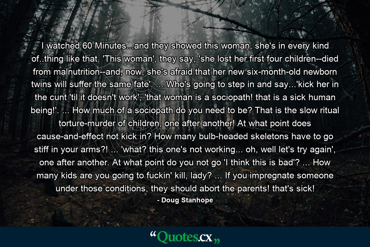 I watched 60 Minutes...and they showed this woman, she's in every kind of..thing like that. 'This woman', they say, 'she lost her first four children--died from malnutrition--and, now, she's afraid that her new six-month-old newborn twins will suffer the same fate'. ... Who's going to step in and say...'kick her in the cunt 'til it doesn't work', 'that woman is a sociopath! that is a sick human being!'. ... How much of a sociopath do you need to be? That is the slow ritual torture-murder of children, one after another! At what point does cause-and-effect not kick in? How many bulb-headed skeletons have to go stiff in your arms?! ... 'what? this one's not working... oh, well let's try again', one after another. At what point do you not go 'I think this is bad'? ... How many kids are you going to fuckin' kill, lady? ... If you impregnate someone under those conditions, they should abort the parents! that's sick! - Quote by Doug Stanhope