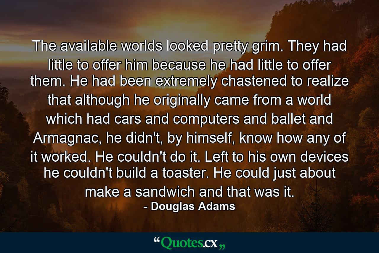 The available worlds looked pretty grim. They had little to offer him because he had little to offer them. He had been extremely chastened to realize that although he originally came from a world which had cars and computers and ballet and Armagnac, he didn't, by himself, know how any of it worked. He couldn't do it. Left to his own devices he couldn't build a toaster. He could just about make a sandwich and that was it. - Quote by Douglas Adams