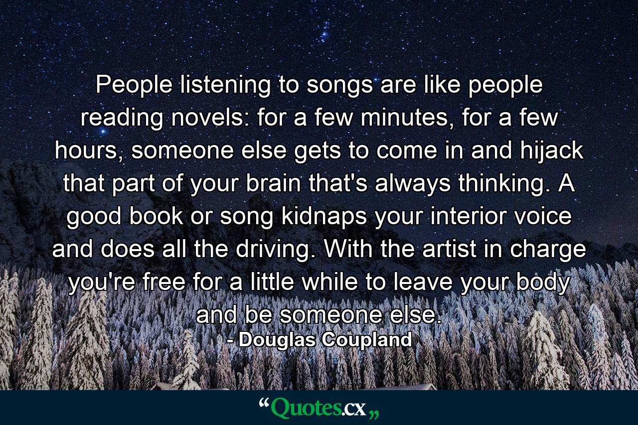 People listening to songs are like people reading novels: for a few minutes, for a few hours, someone else gets to come in and hijack that part of your brain that's always thinking. A good book or song kidnaps your interior voice and does all the driving. With the artist in charge you're free for a little while to leave your body and be someone else. - Quote by Douglas Coupland