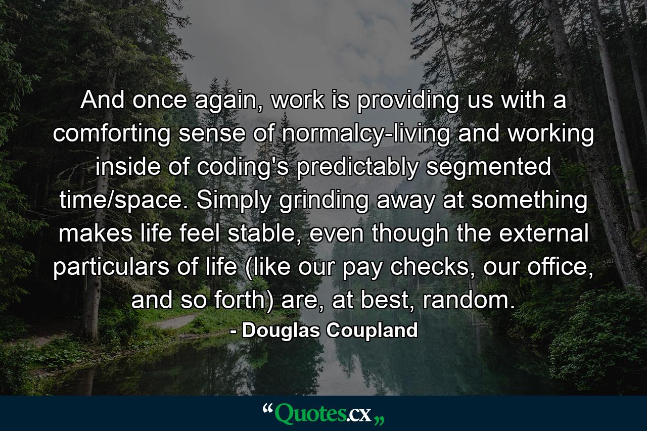 And once again, work is providing us with a comforting sense of normalcy-living and working inside of coding's predictably segmented time/space. Simply grinding away at something makes life feel stable, even though the external particulars of life (like our pay checks, our office, and so forth) are, at best, random. - Quote by Douglas Coupland