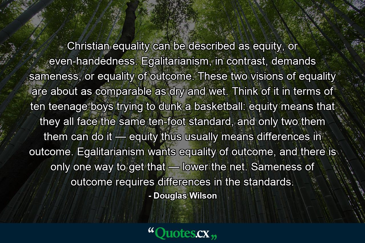 Christian equality can be described as equity, or even-handedness. Egalitarianism, in contrast, demands sameness, or equality of outcome. These two visions of equality are about as comparable as dry and wet. Think of it in terms of ten teenage boys trying to dunk a basketball: equity means that they all face the same ten-foot standard, and only two them them can do it — equity thus usually means differences in outcome. Egalitarianism wants equality of outcome, and there is only one way to get that — lower the net. Sameness of outcome requires differences in the standards. - Quote by Douglas Wilson