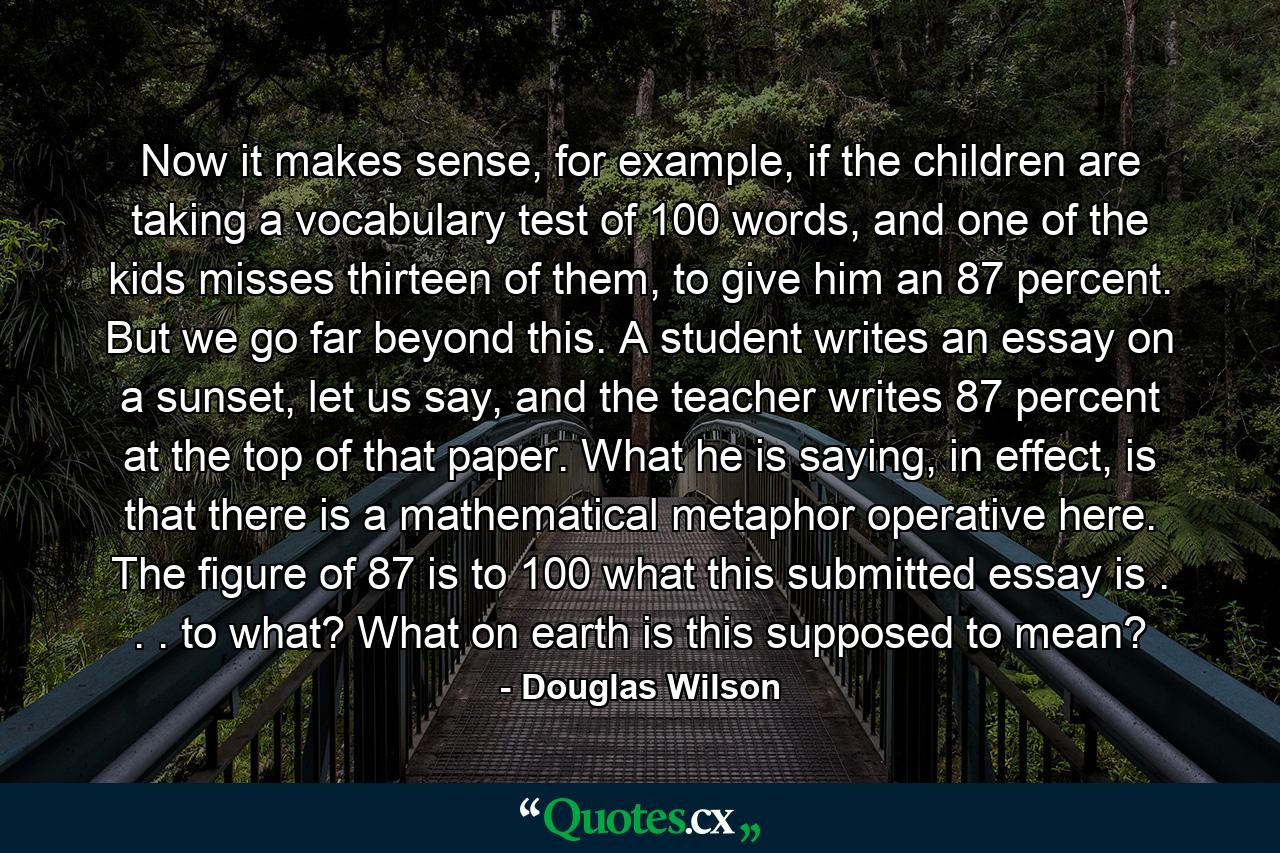 Now it makes sense, for example, if the children are taking a vocabulary test of 100 words, and one of the kids misses thirteen of them, to give him an 87 percent. But we go far beyond this. A student writes an essay on a sunset, let us say, and the teacher writes 87 percent at the top of that paper. What he is saying, in effect, is that there is a mathematical metaphor operative here. The figure of 87 is to 100 what this submitted essay is . . . to what? What on earth is this supposed to mean? - Quote by Douglas Wilson