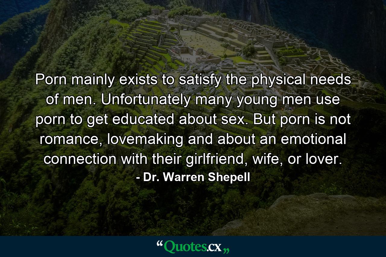 Porn mainly exists to satisfy the physical needs of men. Unfortunately many young men use porn to get educated about sex. But porn is not romance, lovemaking and about an emotional connection with their girlfriend, wife, or lover. - Quote by Dr. Warren Shepell