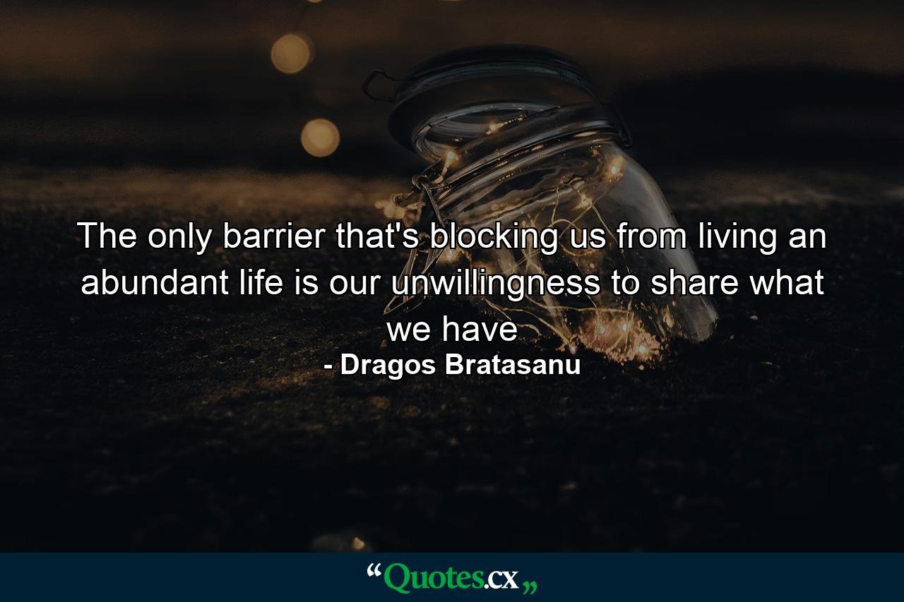 The only barrier that's blocking us from living an abundant life is our unwillingness to share what we have - Quote by Dragos Bratasanu