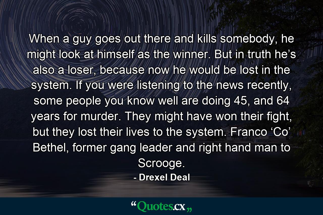 When a guy goes out there and kills somebody, he might look at himself as the winner. But in truth he’s also a loser, because now he would be lost in the system. If you were listening to the news recently, some people you know well are doing 45, and 64 years for murder. They might have won their fight, but they lost their lives to the system. Franco ‘Co’ Bethel, former gang leader and right hand man to Scrooge. - Quote by Drexel Deal