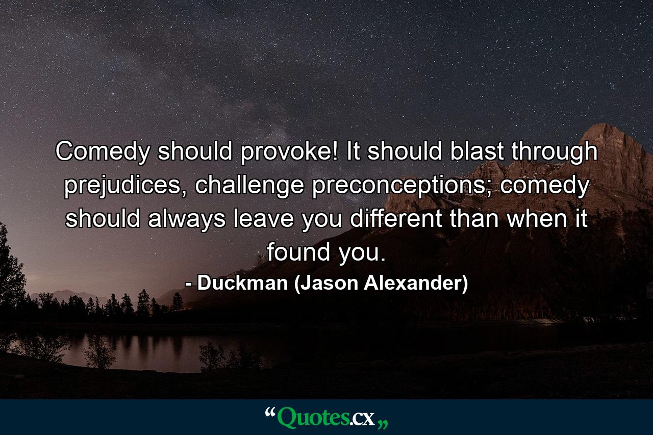 Comedy should provoke! It should blast through prejudices, challenge preconceptions; comedy should always leave you different than when it found you. - Quote by Duckman (Jason Alexander)