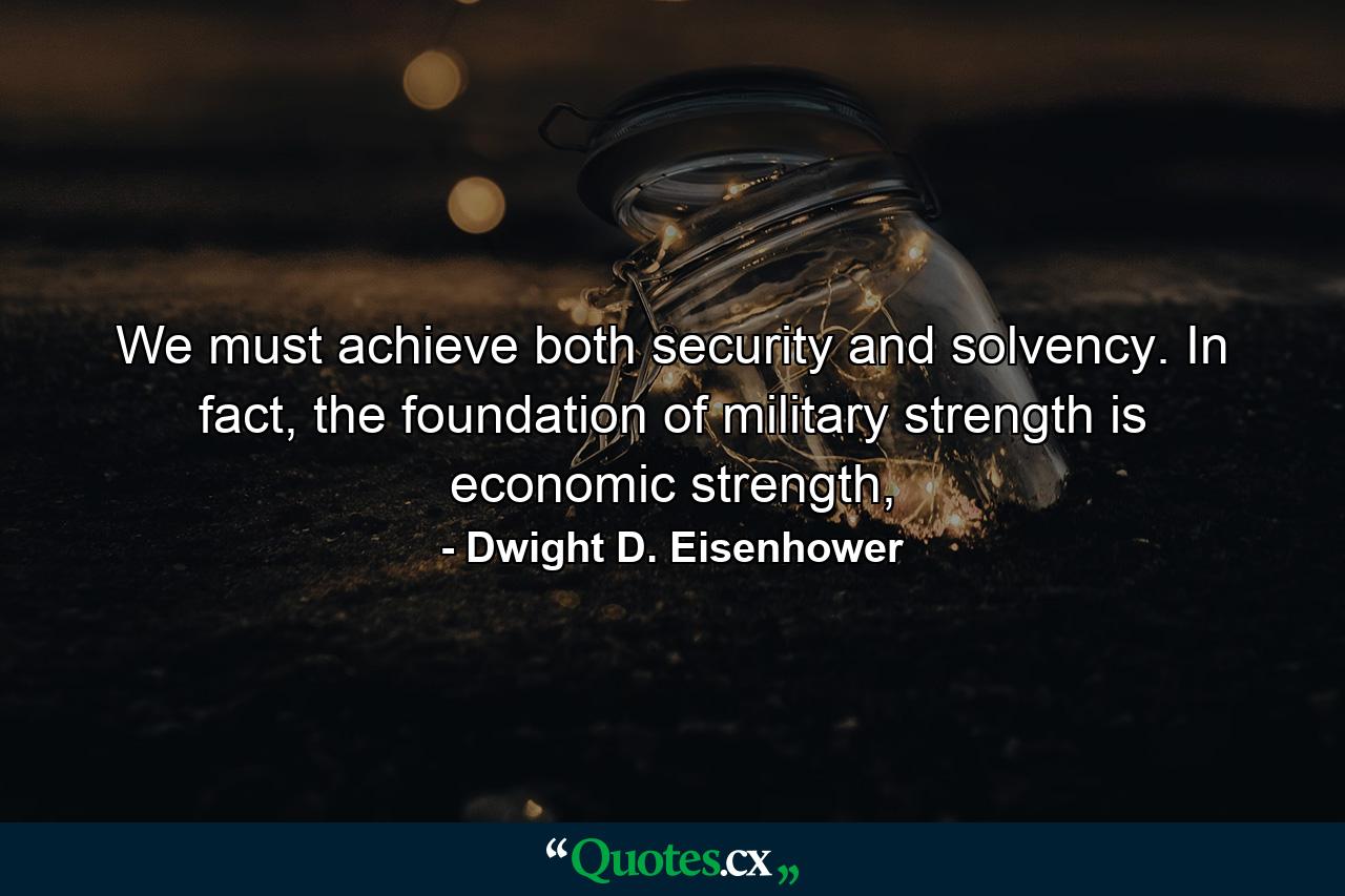 We must achieve both security and solvency. In fact, the foundation of military strength is economic strength, - Quote by Dwight D. Eisenhower