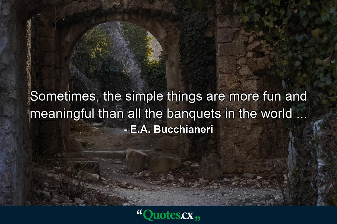 Sometimes, the simple things are more fun and meaningful than all the banquets in the world ... - Quote by E.A. Bucchianeri