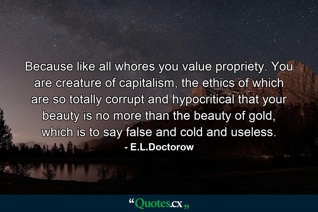 Because like all whores you value propriety. You are creature of capitalism, the ethics of which are so totally corrupt and hypocritical that your beauty is no more than the beauty of gold, which is to say false and cold and useless. - Quote by E.L.Doctorow