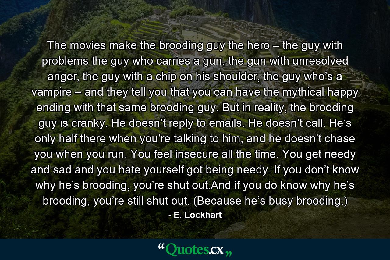 The movies make the brooding guy the hero – the guy with problems the guy who carries a gun, the gun with unresolved anger, the guy with a chip on his shoulder, the guy who’s a vampire – and they tell you that you can have the mythical happy ending with that same brooding guy. But in reality, the brooding guy is cranky. He doesn’t reply to emails. He doesn’t call. He’s only half there when you’re talking to him, and he doesn’t chase you when you run. You feel insecure all the time. You get needy and sad and you hate yourself got being needy. If you don’t know why he’s brooding, you’re shut out.And if you do know why he’s brooding, you’re still shut out. (Because he’s busy brooding.) - Quote by E. Lockhart