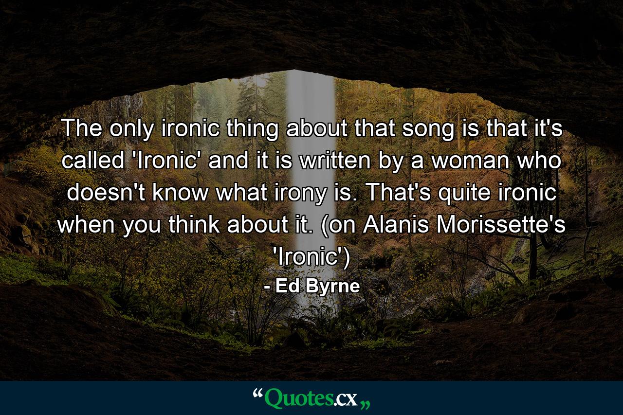 The only ironic thing about that song is that it's called 'Ironic' and it is written by a woman who doesn't know what irony is. That's quite ironic when you think about it. (on Alanis Morissette's 'Ironic') - Quote by Ed Byrne