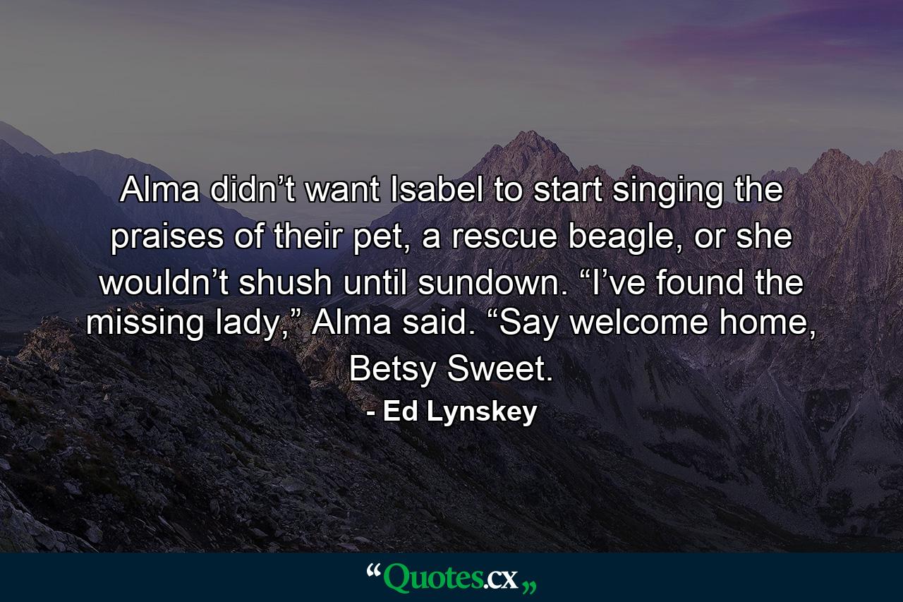 Alma didn’t want Isabel to start singing the praises of their pet, a rescue beagle, or she wouldn’t shush until sundown. “I’ve found the missing lady,” Alma said. “Say welcome home, Betsy Sweet. - Quote by Ed Lynskey