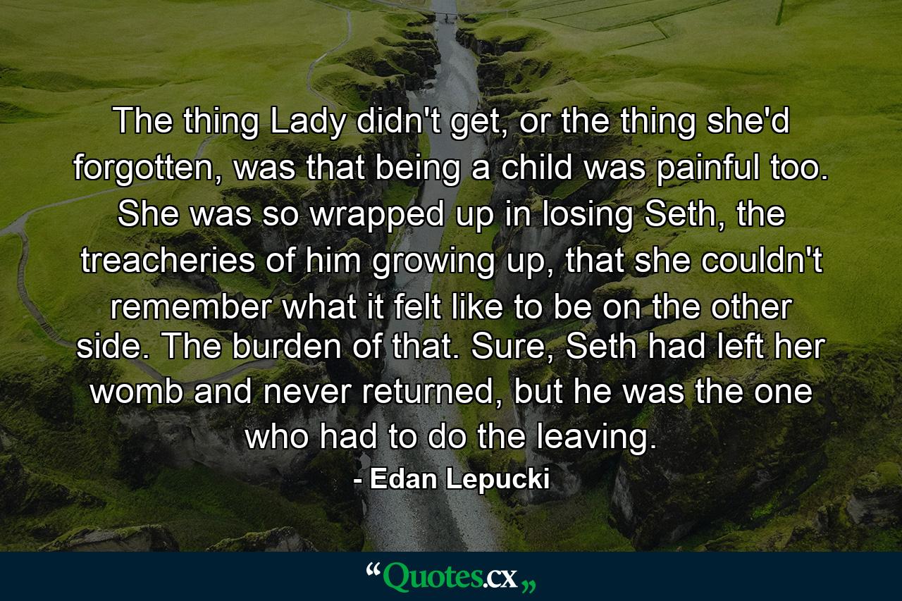 The thing Lady didn't get, or the thing she'd forgotten, was that being a child was painful too. She was so wrapped up in losing Seth, the treacheries of him growing up, that she couldn't remember what it felt like to be on the other side. The burden of that. Sure, Seth had left her womb and never returned, but he was the one who had to do the leaving. - Quote by Edan Lepucki