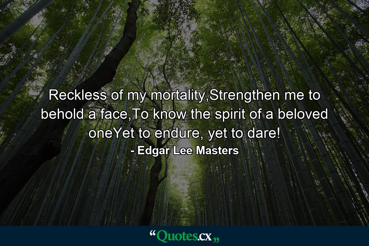 Reckless of my mortality,Strengthen me to behold a face,To know the spirit of a beloved oneYet to endure, yet to dare! - Quote by Edgar Lee Masters