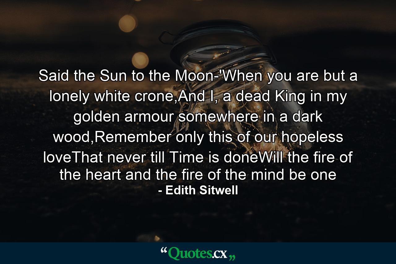 Said the Sun to the Moon-'When you are but a lonely white crone,And I, a dead King in my golden armour somewhere in a dark wood,Remember only this of our hopeless loveThat never till Time is doneWill the fire of the heart and the fire of the mind be one - Quote by Edith Sitwell