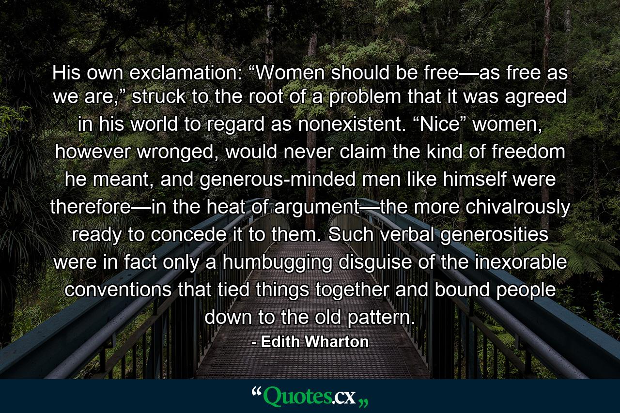 His own exclamation: “Women should be free—as free as we are,” struck to the root of a problem that it was agreed in his world to regard as nonexistent. “Nice” women, however wronged, would never claim the kind of freedom he meant, and generous-minded men like himself were therefore—in the heat of argument—the more chivalrously ready to concede it to them. Such verbal generosities were in fact only a humbugging disguise of the inexorable conventions that tied things together and bound people down to the old pattern. - Quote by Edith Wharton