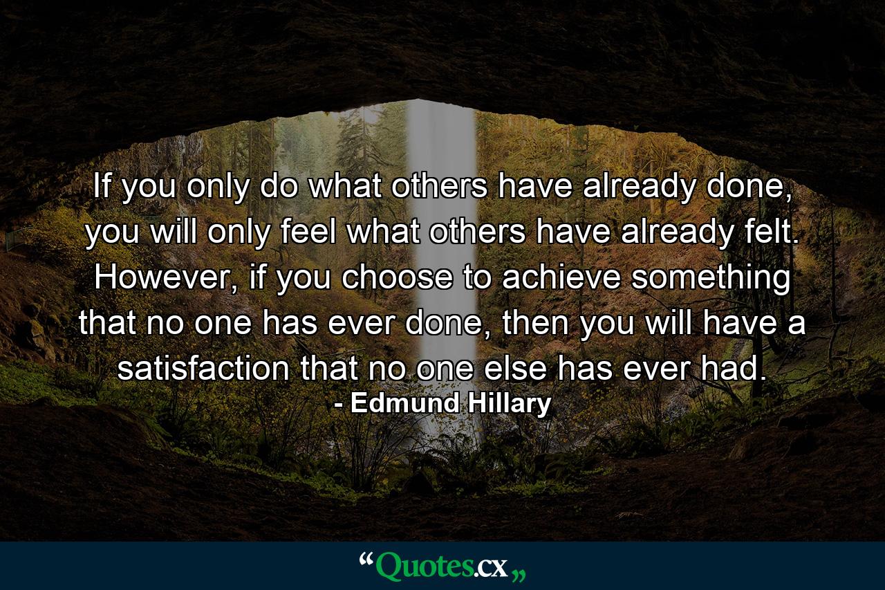 If you only do what others have already done, you will only feel what others have already felt. However, if you choose to achieve something that no one has ever done, then you will have a satisfaction that no one else has ever had. - Quote by Edmund Hillary