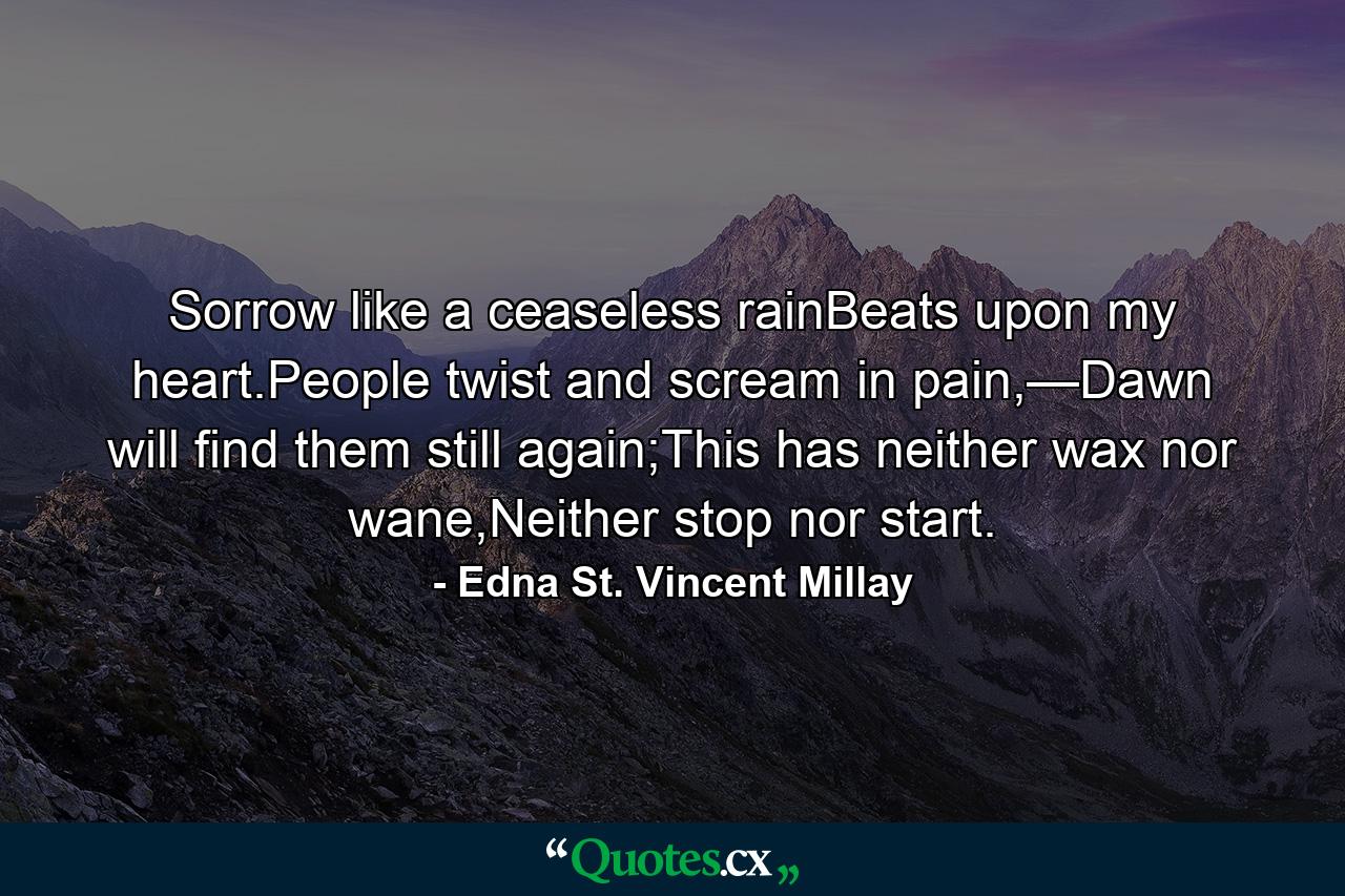 Sorrow like a ceaseless rainBeats upon my heart.People twist and scream in pain,—Dawn will find them still again;This has neither wax nor wane,Neither stop nor start. - Quote by Edna St. Vincent Millay