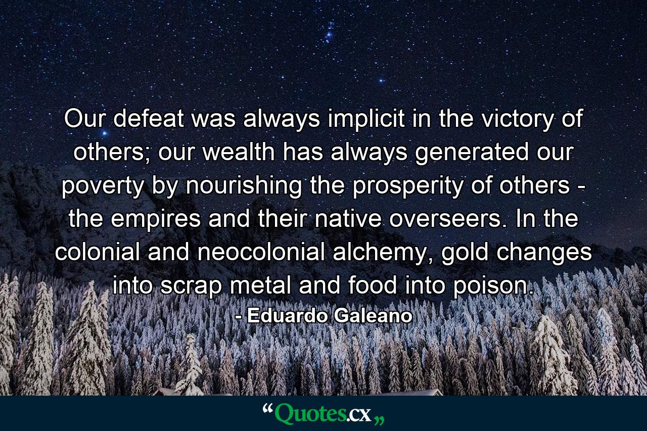 Our defeat was always implicit in the victory of others; our wealth has always generated our poverty by nourishing the prosperity of others - the empires and their native overseers. In the colonial and neocolonial alchemy, gold changes into scrap metal and food into poison. - Quote by Eduardo Galeano