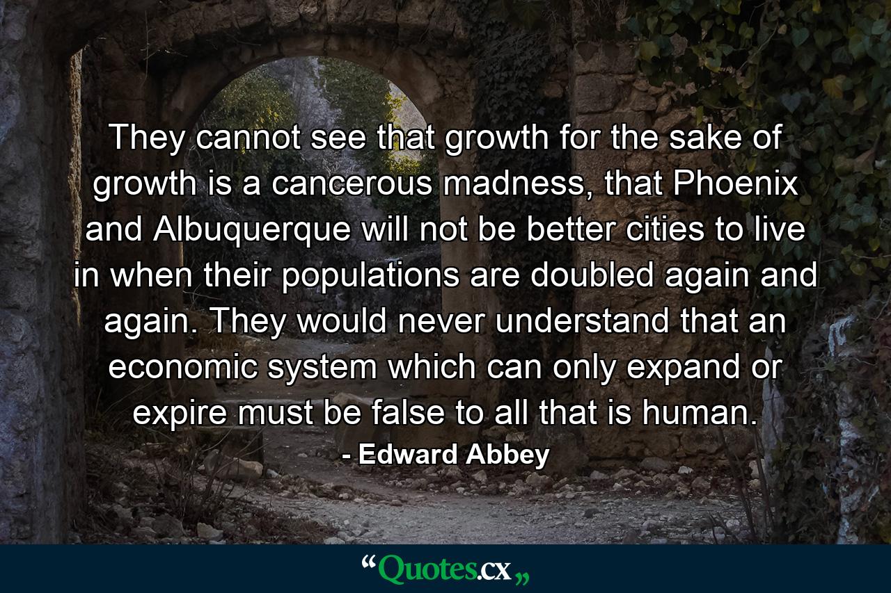 They cannot see that growth for the sake of growth is a cancerous madness, that Phoenix and Albuquerque will not be better cities to live in when their populations are doubled again and again. They would never understand that an economic system which can only expand or expire must be false to all that is human. - Quote by Edward Abbey