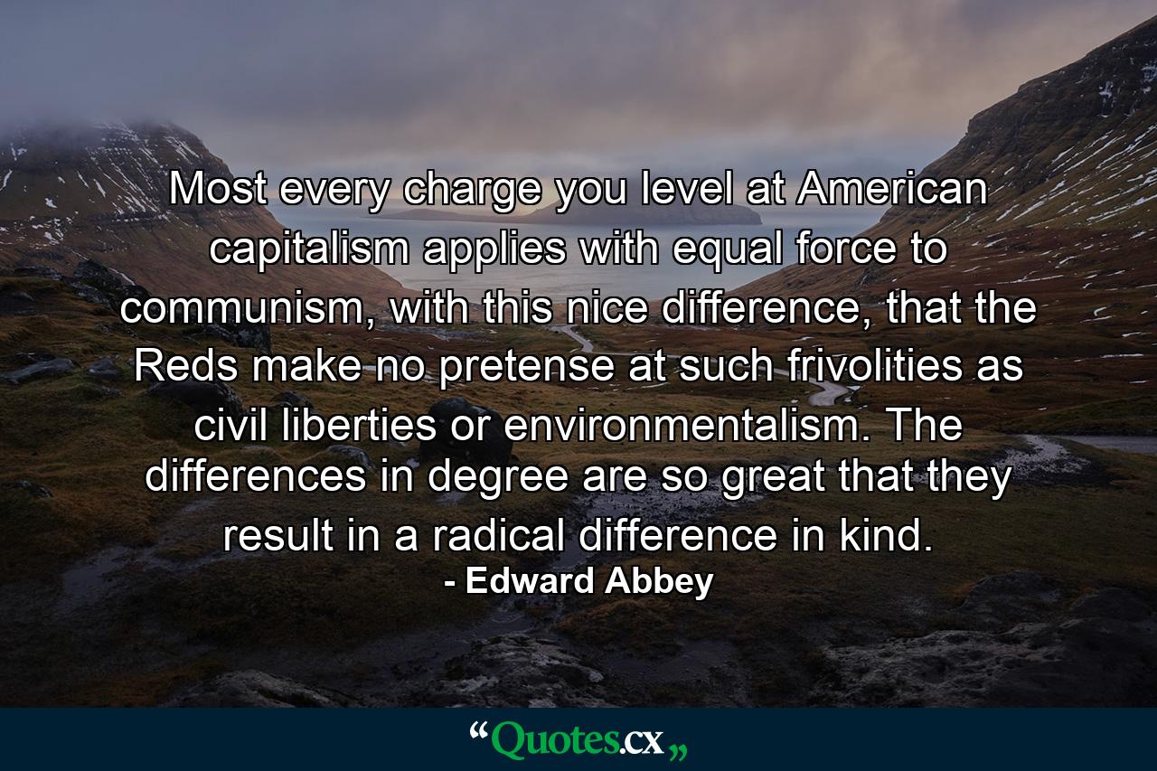 Most every charge you level at American capitalism applies with equal force to communism, with this nice difference, that the Reds make no pretense at such frivolities as civil liberties or environmentalism. The differences in degree are so great that they result in a radical difference in kind. - Quote by Edward Abbey