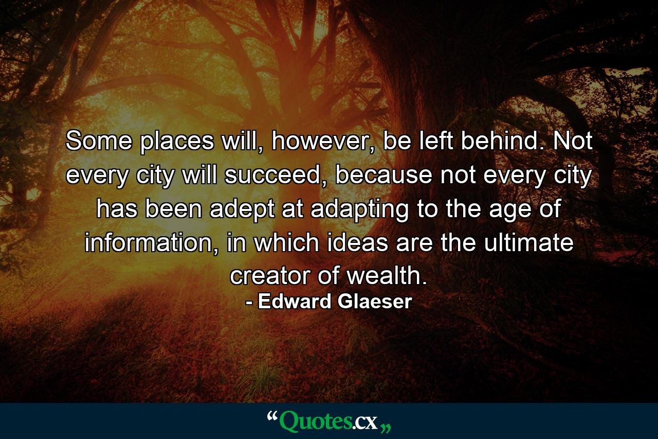 Some places will, however, be left behind. Not every city will succeed, because not every city has been adept at adapting to the age of information, in which ideas are the ultimate creator of wealth. - Quote by Edward Glaeser