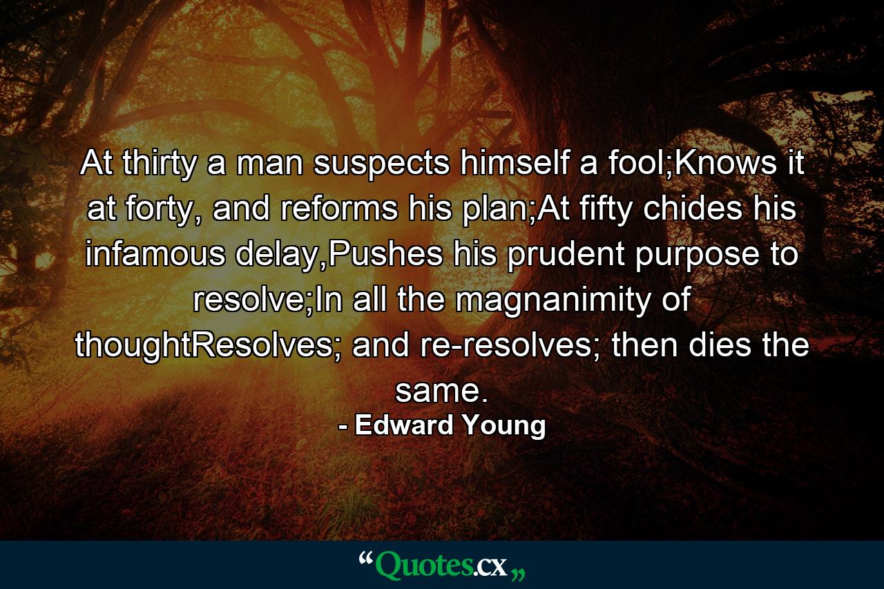 At thirty a man suspects himself a fool;Knows it at forty, and reforms his plan;At fifty chides his infamous delay,Pushes his prudent purpose to resolve;In all the magnanimity of thoughtResolves; and re-resolves; then dies the same. - Quote by Edward Young